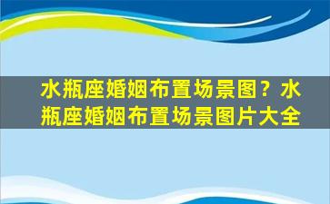 水瓶座婚姻布置场景图？水瓶座婚姻布置场景图片大全