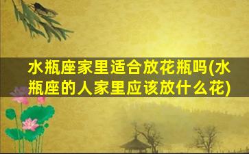 水瓶座家里适合放花瓶吗(水瓶座的人家里应该放什么花)