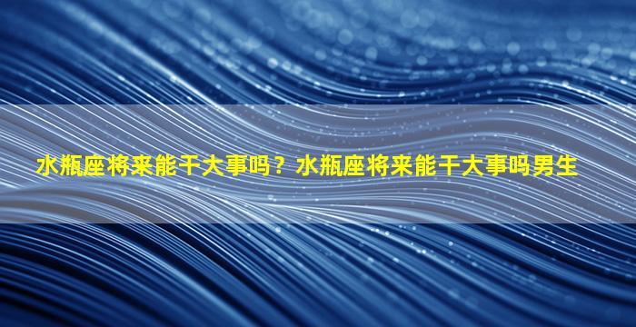 水瓶座将来能干大事吗？水瓶座将来能干大事吗男生