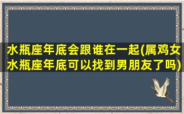 水瓶座年底会跟谁在一起(属鸡女水瓶座年底可以找到男朋友了吗)