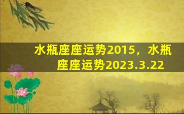 水瓶座座运势2015，水瓶座座运势2023.3.22