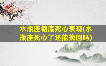 水瓶座彻底死心表现(水瓶座死心了还能挽回吗)