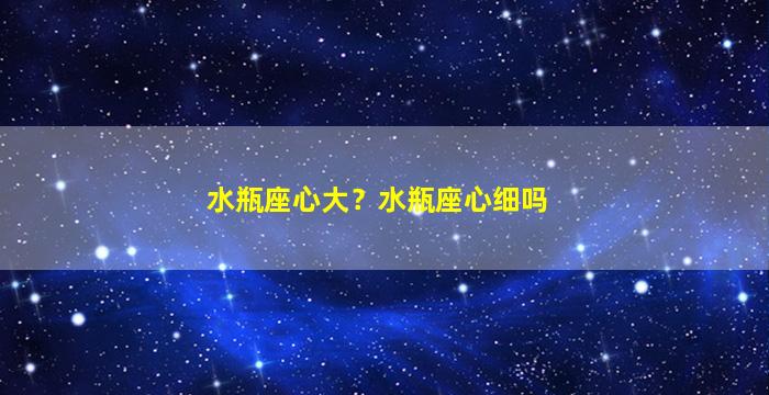 水瓶座心大？水瓶座心细吗