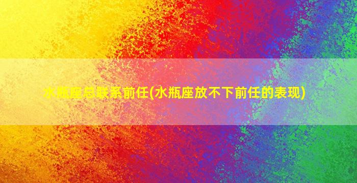 水瓶座总联系前任(水瓶座放不下前任的表现)