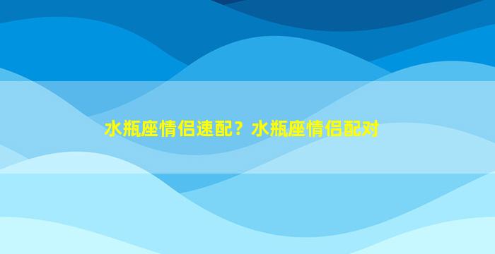 水瓶座情侣速配？水瓶座情侣配对