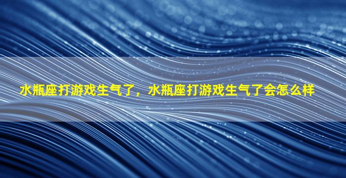 水瓶座打游戏生气了，水瓶座打游戏生气了会怎么样