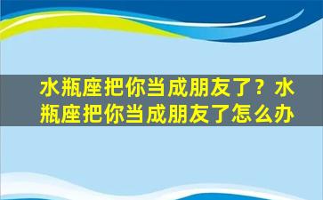 水瓶座把你当成朋友了？水瓶座把你当成朋友了怎么办