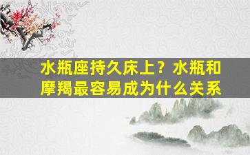 水瓶座持久床上？水瓶和摩羯最容易成为什么关系