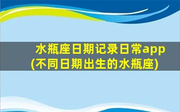 水瓶座日期记录日常app(不同日期出生的水瓶座)