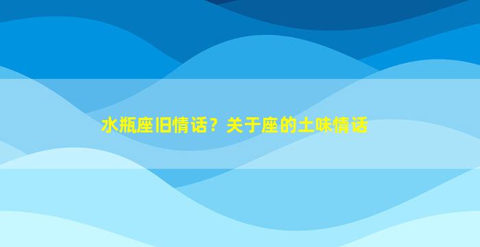 水瓶座旧情话？关于座的土味情话