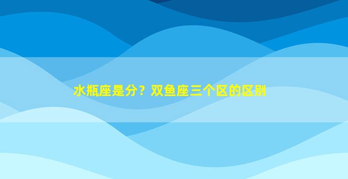 水瓶座是分？双鱼座三个区的区别