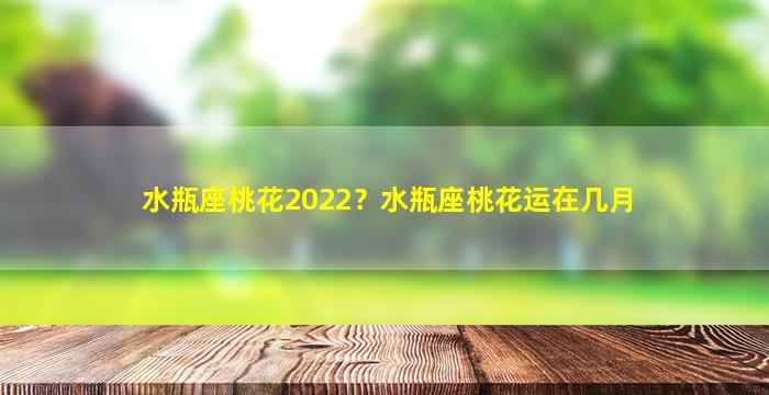 水瓶座桃花2022？水瓶座桃花运在几月