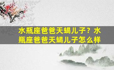 水瓶座爸爸天蝎儿子？水瓶座爸爸天蝎儿子怎么样