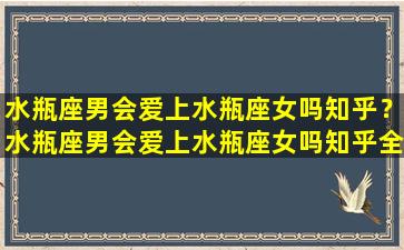 水瓶座男会爱上水瓶座女吗知乎？水瓶座男会爱上水瓶座女吗知乎全文