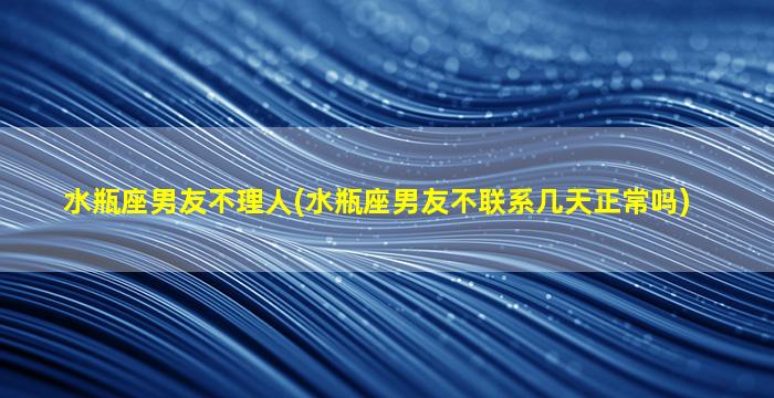 水瓶座男友不理人(水瓶座男友不联系几天正常吗)