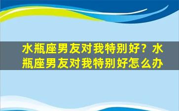 水瓶座男友对我特别好？水瓶座男友对我特别好怎么办