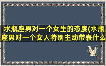 水瓶座男对一个女生的态度(水瓶座男对一个女人特别主动带表什么)