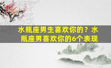 水瓶座男生喜欢你的？水瓶座男喜欢你的6个表现