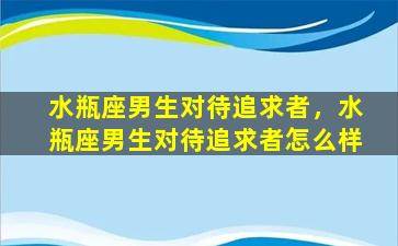 水瓶座男生对待追求者，水瓶座男生对待追求者怎么样