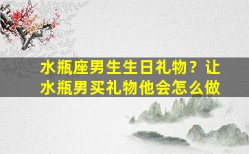 水瓶座男生生日礼物？让水瓶男买礼物他会怎么做