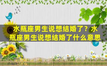 水瓶座男生说想结婚了？水瓶座男生说想结婚了什么意思