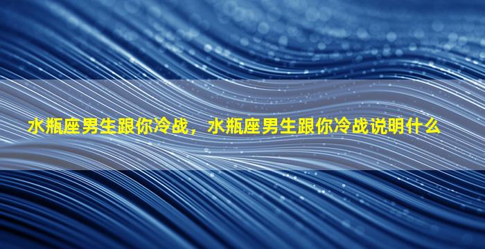 水瓶座男生跟你冷战，水瓶座男生跟你冷战说明什么