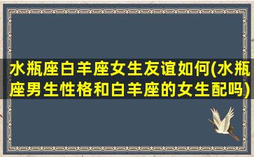 水瓶座白羊座女生友谊如何(水瓶座男生性格和白羊座的女生配吗)