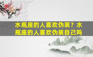 水瓶座的人喜欢伪装？水瓶座的人喜欢伪装自己吗