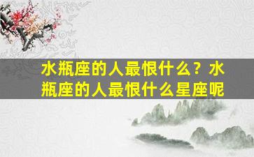 水瓶座的人最恨什么？水瓶座的人最恨什么星座呢