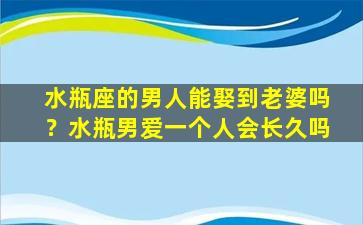 水瓶座的男人能娶到老婆吗？水瓶男爱一个人会长久吗