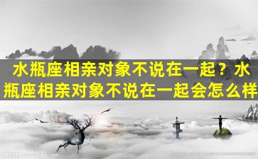 水瓶座相亲对象不说在一起？水瓶座相亲对象不说在一起会怎么样