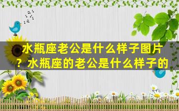 水瓶座老公是什么样子图片？水瓶座的老公是什么样子的