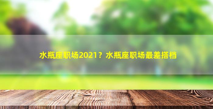 水瓶座职场2021？水瓶座职场最差搭档