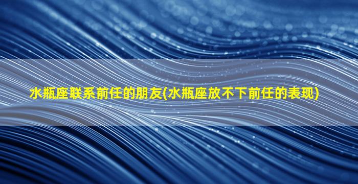 水瓶座联系前任的朋友(水瓶座放不下前任的表现)