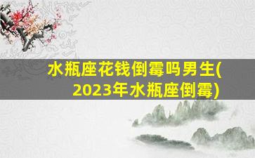 水瓶座花钱倒霉吗男生(2023年水瓶座倒霉)