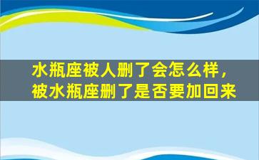 水瓶座被人删了会怎么样，被水瓶座删了是否要加回来