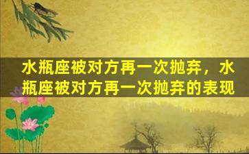 水瓶座被对方再一次抛弃，水瓶座被对方再一次抛弃的表现