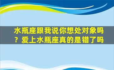 水瓶座跟我说你想处对象吗？爱上水瓶座真的是错了吗