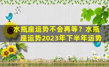 水瓶座运势不会再等？水瓶座运势2023年下半年运势