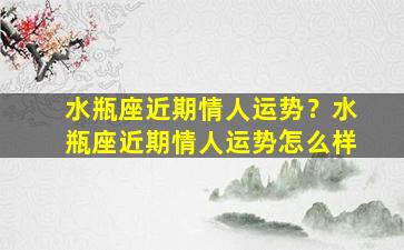 水瓶座近期情人运势？水瓶座近期情人运势怎么样