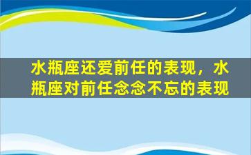 水瓶座还爱前任的表现，水瓶座对前任念念不忘的表现