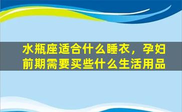 水瓶座适合什么睡衣，孕妇前期需要买些什么生活用品