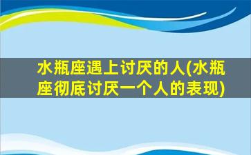 水瓶座遇上讨厌的人(水瓶座彻底讨厌一个人的表现)