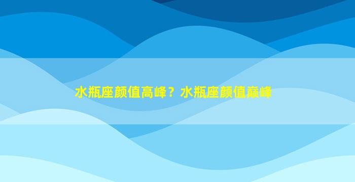 水瓶座颜值高峰？水瓶座颜值巅峰