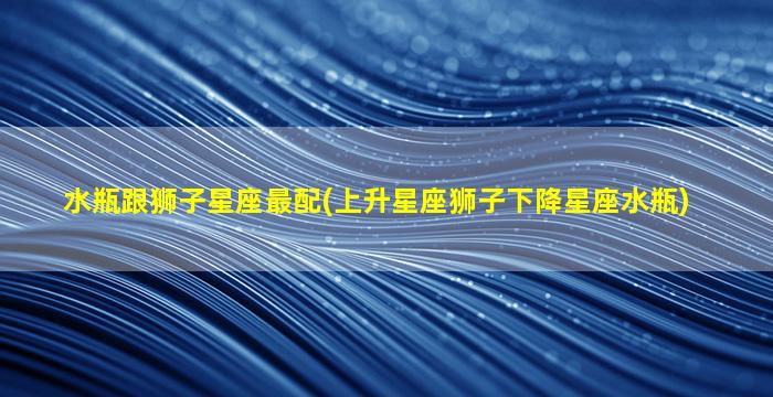 水瓶跟狮子星座最配(上升星座狮子下降星座水瓶)