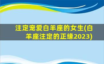 注定宠爱白羊座的女生(白羊座注定的正缘2023)