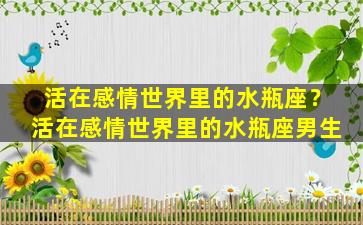 活在感情世界里的水瓶座？活在感情世界里的水瓶座男生