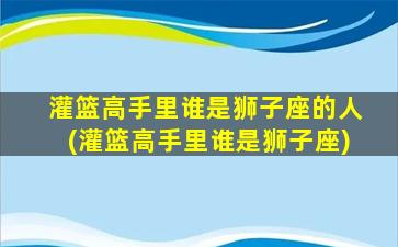 灌篮高手里谁是狮子座的人(灌篮高手里谁是狮子座)