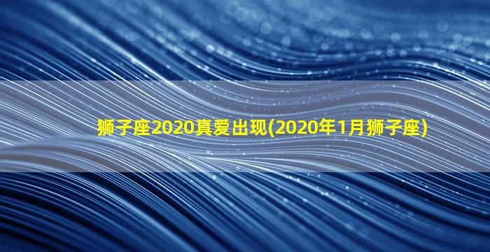 狮子座2020真爱出现(2020年1月狮子座)