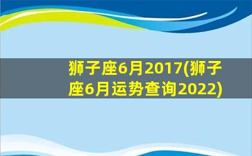 狮子座6月2017(狮子座6月运势查询2022)